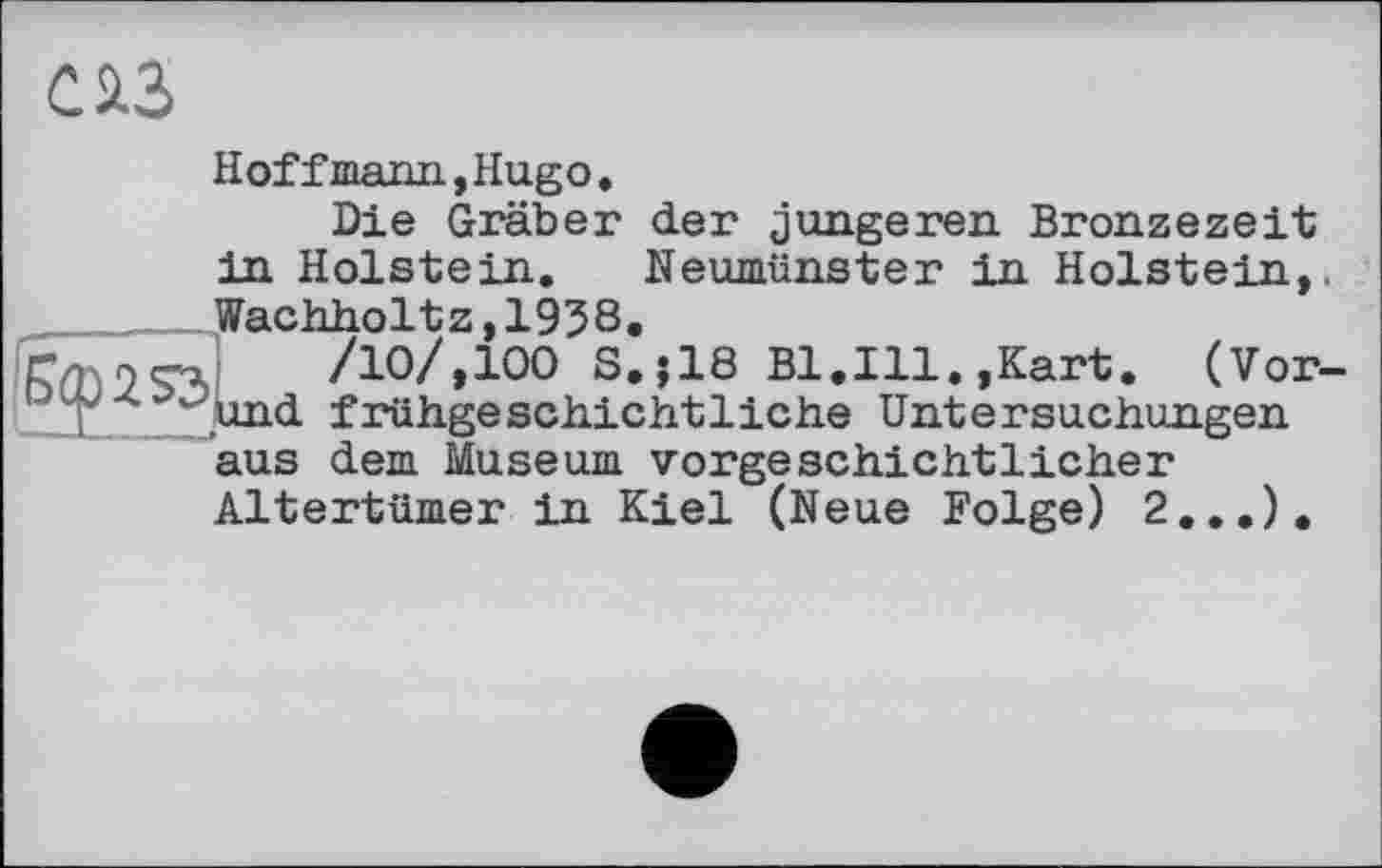 ﻿С ІЗ
Hoff mann,Hugo.
Die Gräber der jüngeren Bronzezeit in Holstein. Neumünster in Holstein,. Wachholtz,1938.
r-'	/Ю/,100 S.J18 Bl.Hl.,Kart. (Vor-
X ._und frühgeschichtliche Untersuchungen aus dem Museum vorgeschichtlicher Altertümer in Kiel (Neue Folge) 2,..).